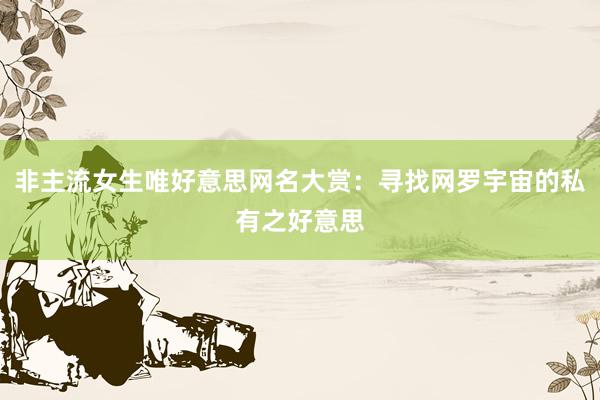 非主流女生唯好意思网名大赏：寻找网罗宇宙的私有之好意思